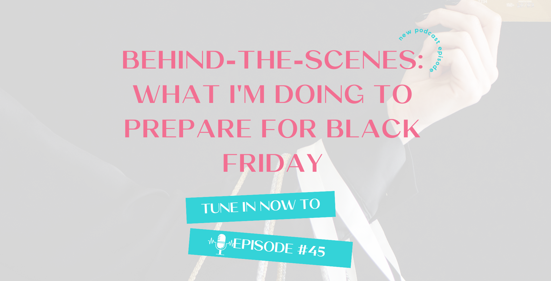 A transparent image of an arm holding a credit card and shopping bags, with the podcast episode title: Behind-the-Scenes: What I'm Doing to Prepare for Black Friday